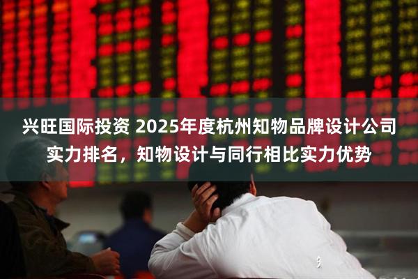 兴旺国际投资 2025年度杭州知物品牌设计公司实力排名，知物设计与同行相比实力优势