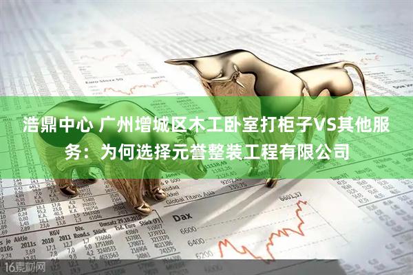 浩鼎中心 广州增城区木工卧室打柜子VS其他服务：为何选择元誉整装工程有限公司