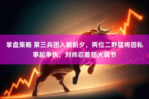 掌盘策略 第三兵团入朝前夕，两位二野猛将因私事起争执，刘帅忍着怒火调节