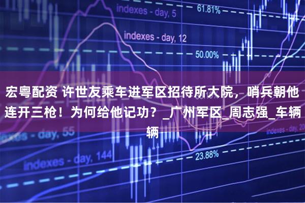 宏粤配资 许世友乘车进军区招待所大院，哨兵朝他连开三枪！为何给他记功？_广州军区_周志强_车辆