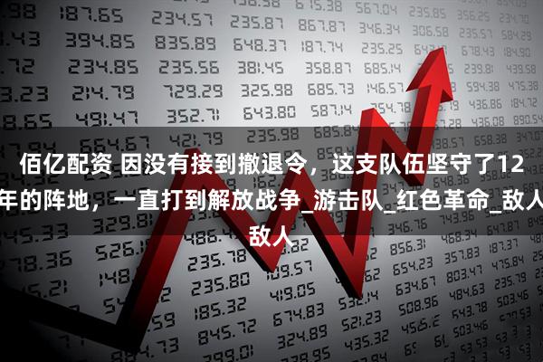 佰亿配资 因没有接到撤退令,这支队伍坚守了12年的阵地,一直打到解放战争_游击队_红色革命_敌人