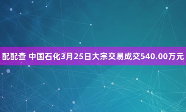 配配查 中国石化3月25日大宗交易成交540.00万元