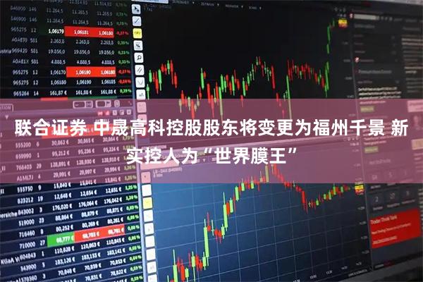 联合证券 中晟高科控股股东将变更为福州千景 新实控人为“世界膜王”